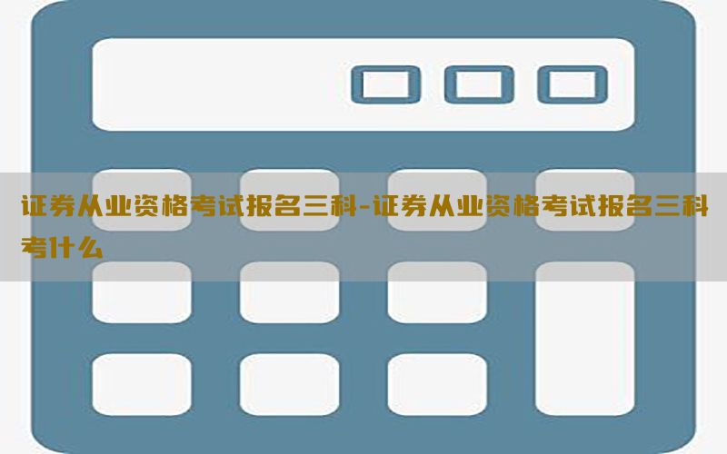 证券从业资格考试报名三科-证券从业资格考试报名三科考什么