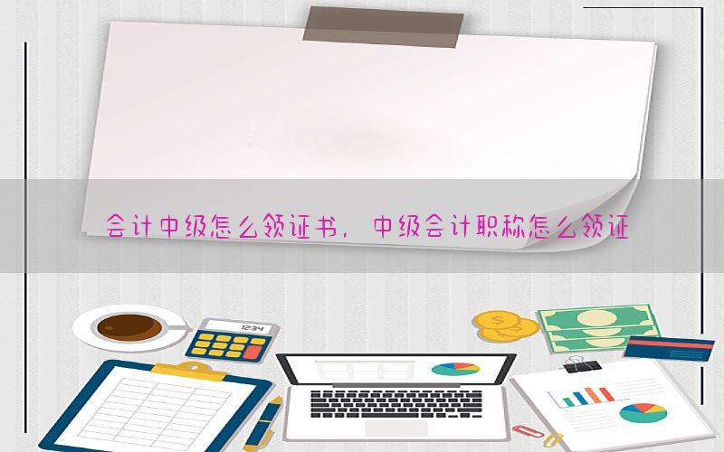 会计中级怎么领证书，中级会计职称怎么领证