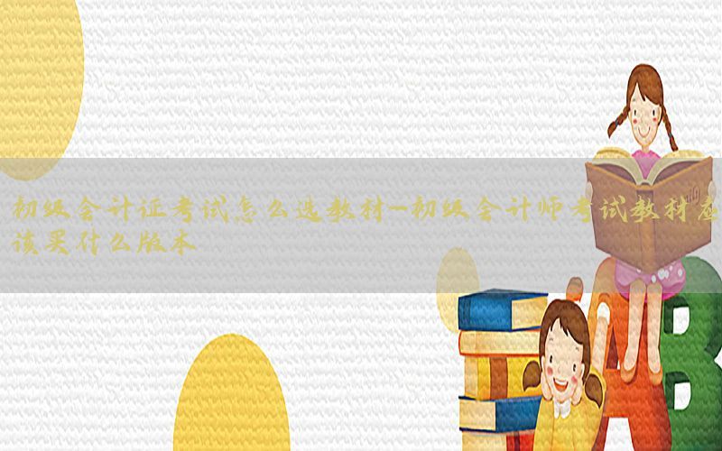 初级会计证考试怎么选教材-初级会计师考试教材应该买什么版本