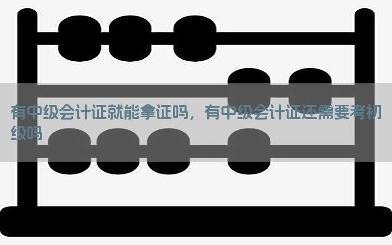 有中级会计证就能拿证吗，有中级会计证还需要考初级吗