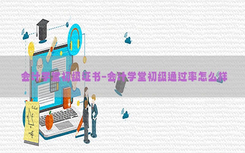 会计学堂初级证书-会计学堂初级通过率怎么样
