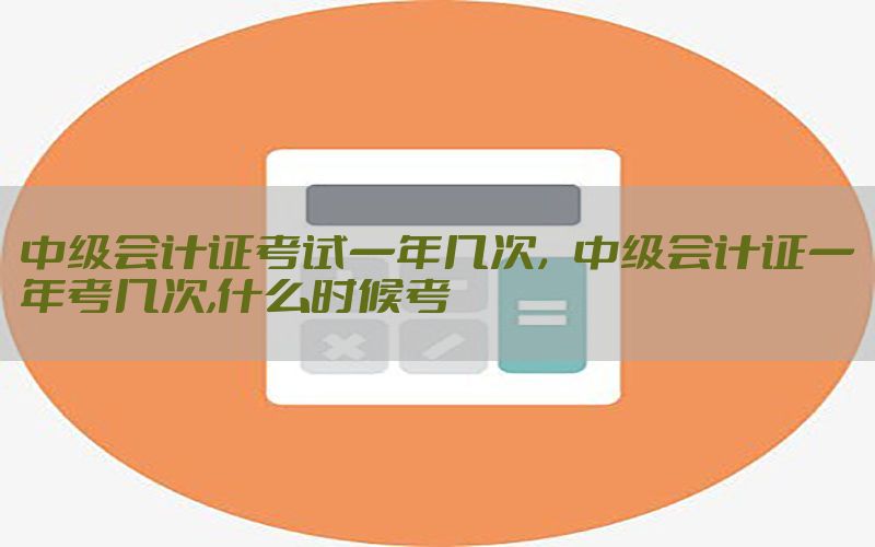 中级会计证考试一年几次，中级会计证一年考几次,什么时候考