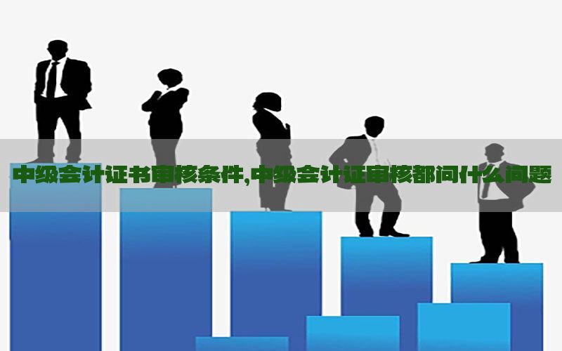 中级会计证书审核条件，中级会计证审核都问什么问题