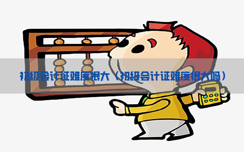 初级会计证难度很大（初级会计证难度很大吗）