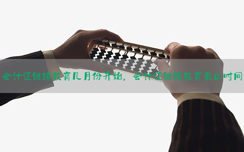 会计证继续教育几月份开始，会计证继续教育截止时间