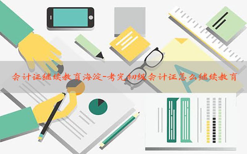 会计证继续教育海淀-考完初级会计证怎么继续教育