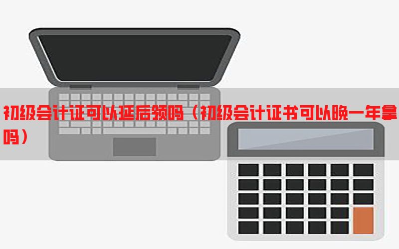 初级会计证可以延后领吗（初级会计证书可以晚一年拿吗）