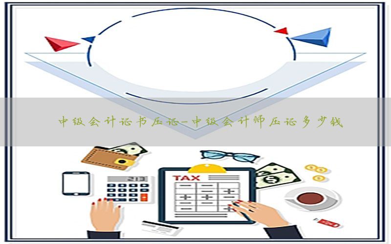 中级会计证书压证-中级会计师压证多少钱
