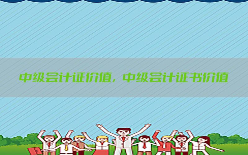 中级会计证价值，中级会计证书价值