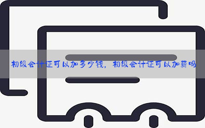 初级会计证可以加多少钱，初级会计证可以加薪吗