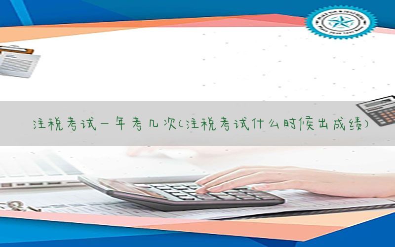 注税考试一年考几次（注税考试什么时候出成绩）