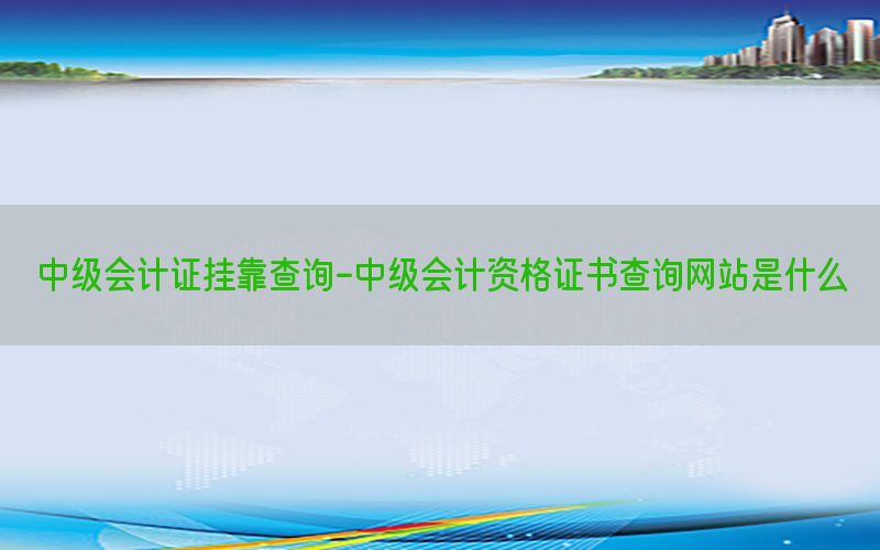 中级会计证挂靠查询-中级会计资格证书查询网站是什么