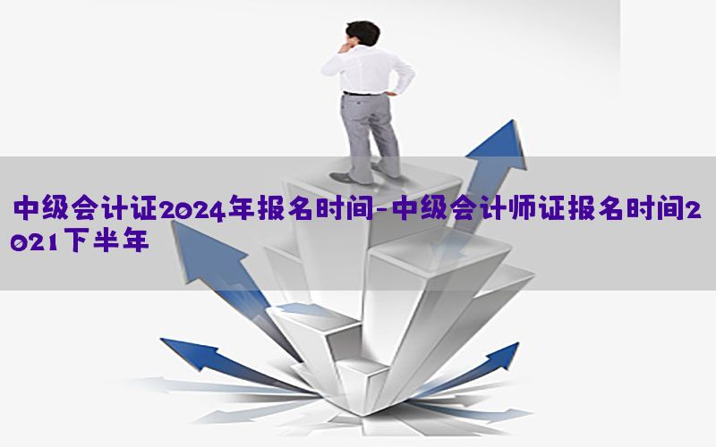 中级会计证2024年报名时间-中级会计师证报名时间2021下半年