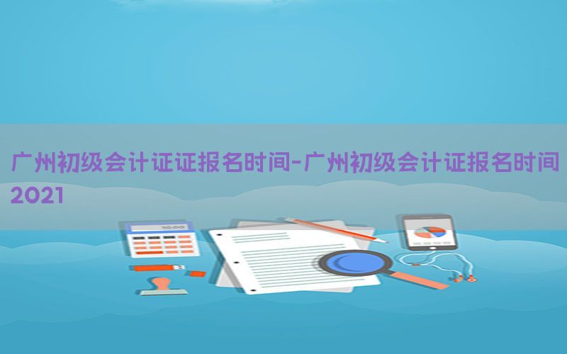 广州初级会计证证报名时间-广州初级会计证报名时间2021