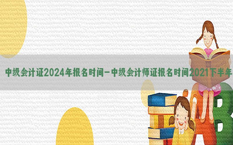 中级会计证2024年报名时间-中级会计师证报名时间2021下半年