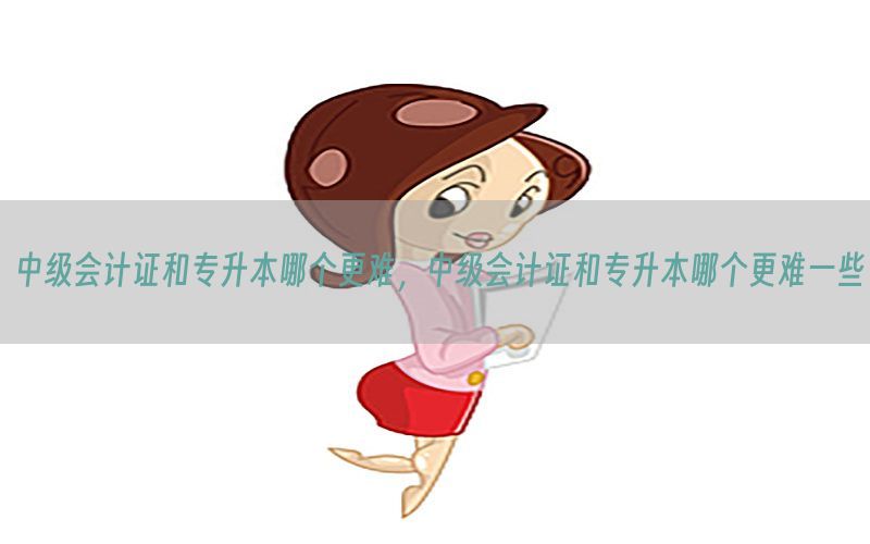 中级会计证和专升本哪个更难，中级会计证和专升本哪个更难一些
