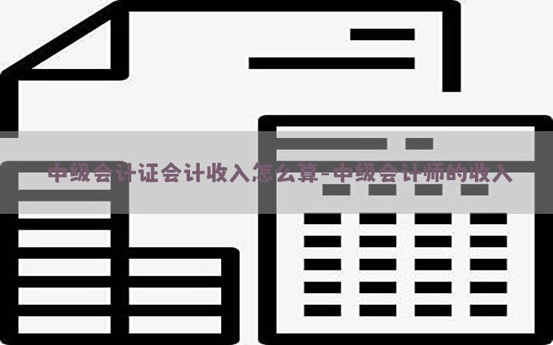 中级会计证会计收入怎么算-中级会计师的收入