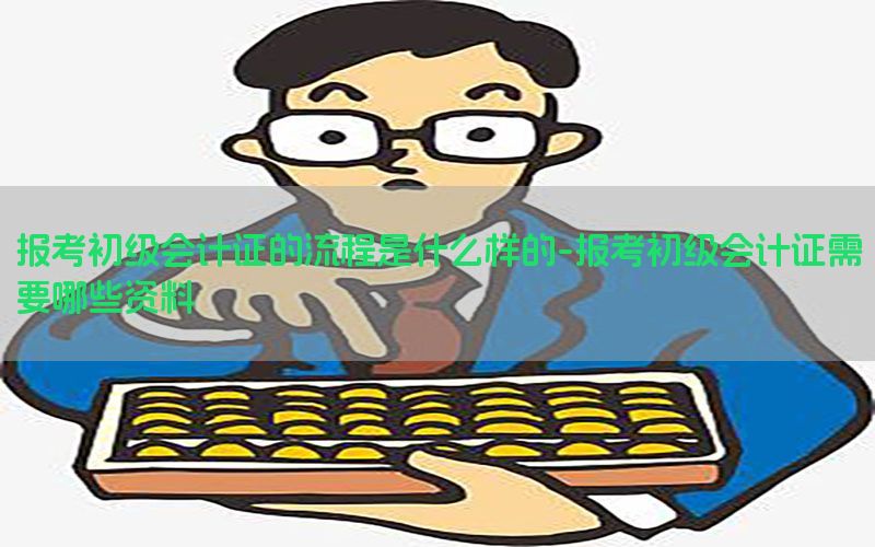 报考初级会计证的流程是什么样的-报考初级会计证需要哪些资料