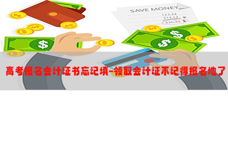 高考报名会计证书忘记填-领取会计证不记得报名地了