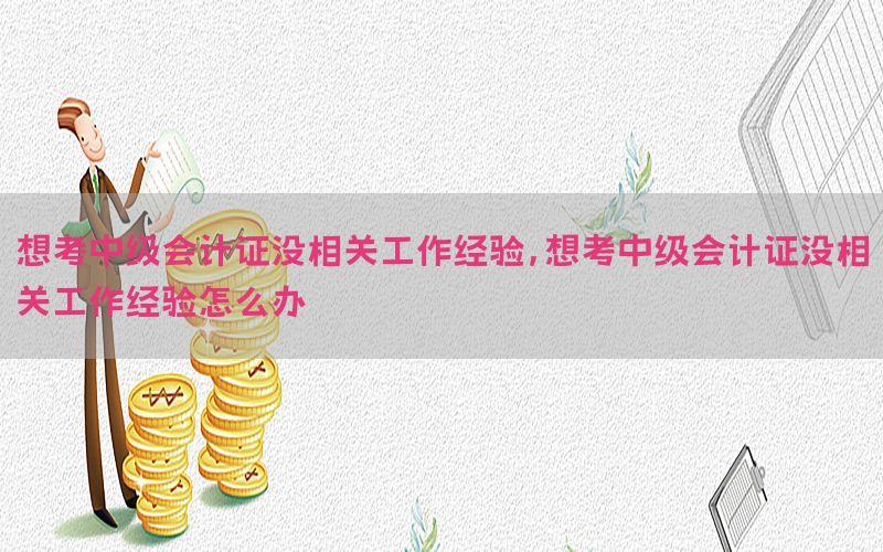 想考中级会计证没相关工作经验，想考中级会计证没相关工作经验怎么办