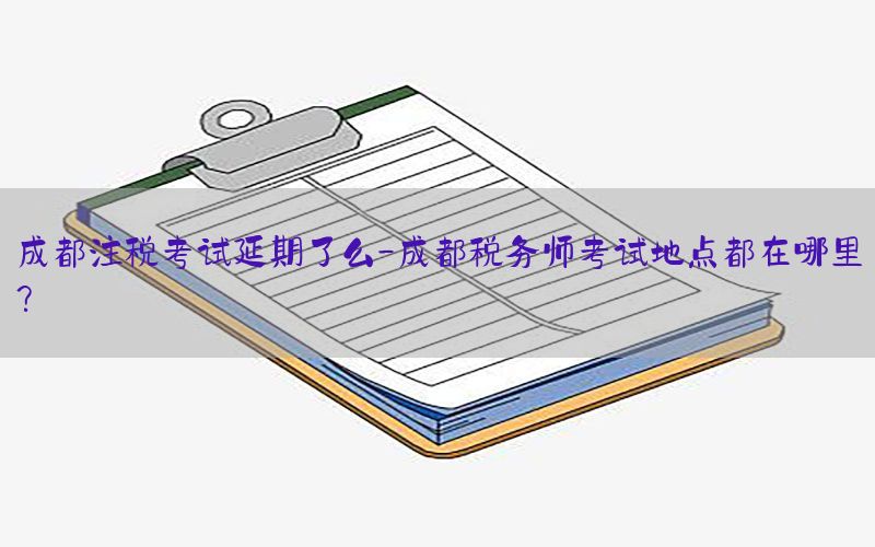 成都注税考试延期了么-成都税务师考试地点都在哪里?