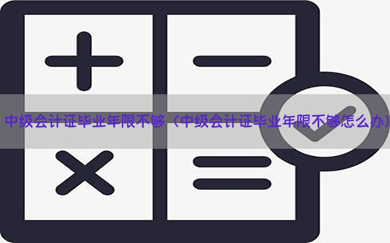 中级会计证毕业年限不够（中级会计证毕业年限不够怎么办）