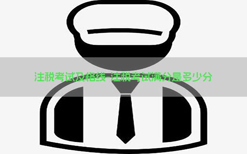 注税考试及格线-注税考试满分是多少分