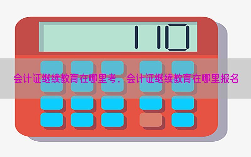 会计证继续教育在哪里考，会计证继续教育在哪里报名