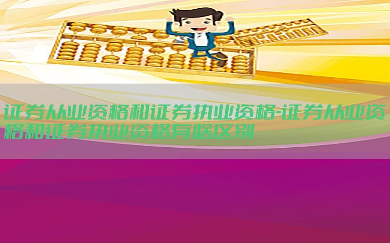 证券从业资格和证券执业资格-证券从业资格和证券执业资格有啥区别