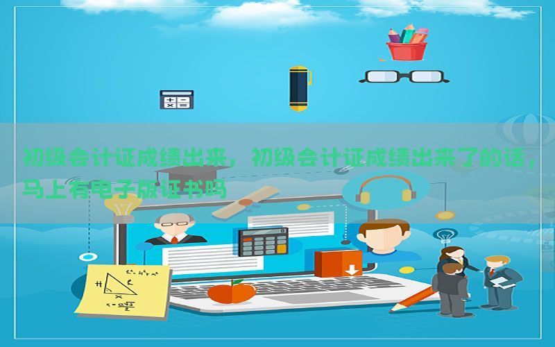初级会计证成绩出来，初级会计证成绩出来了的话,马上有电子版证书吗