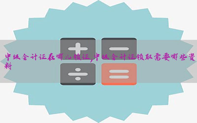 中级会计证在哪儿领证，中级会计证领取需要哪些资料