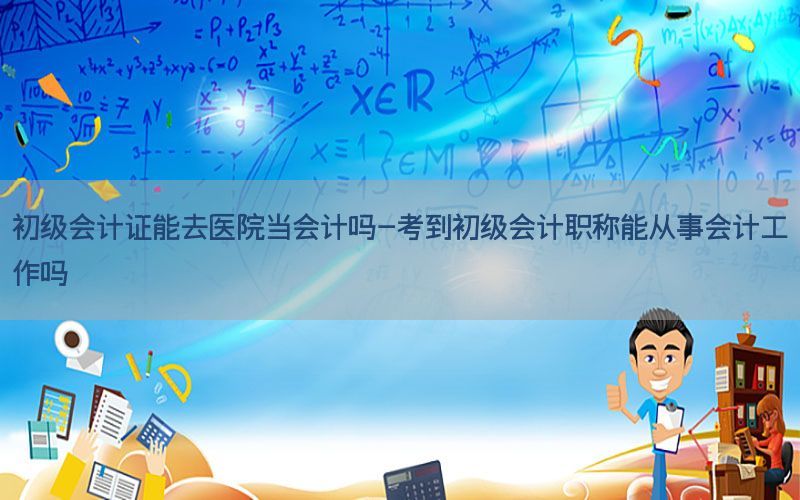 初级会计证能去医院当会计吗-考到初级会计职称能从事会计工作吗