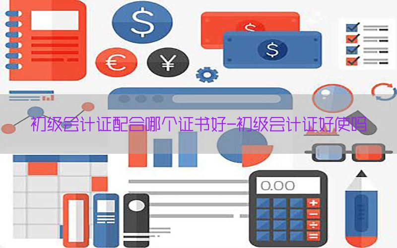 初级会计证配合哪个证书好-初级会计证好使吗
