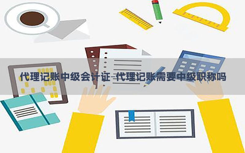 代理记账中级会计证-代理记账需要中级职称吗