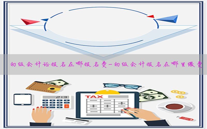 初级会计证报名在哪报名费-初级会计报名在哪里缴费