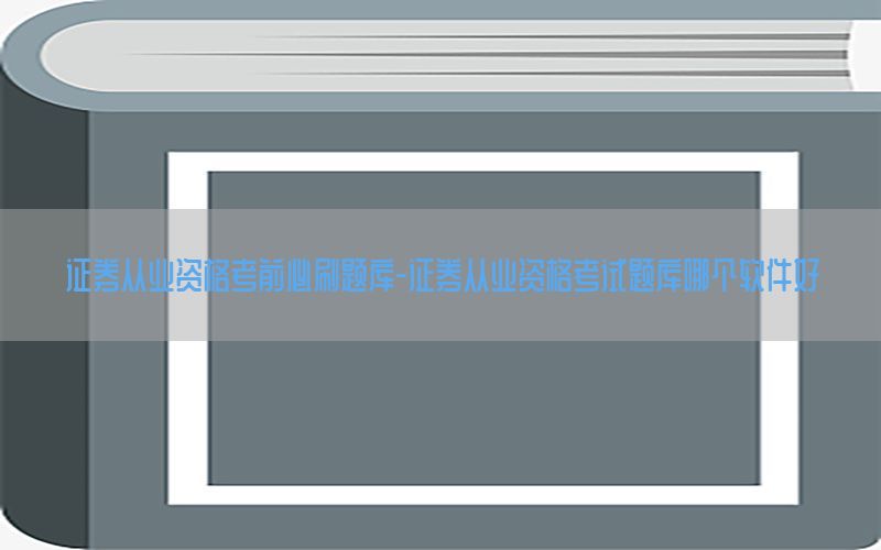 证券从业资格考前必刷题库-证券从业资格考试题库哪个软件好