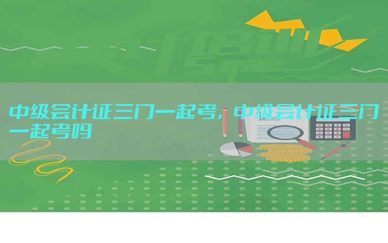 中级会计证三门一起考，中级会计证三门一起考吗