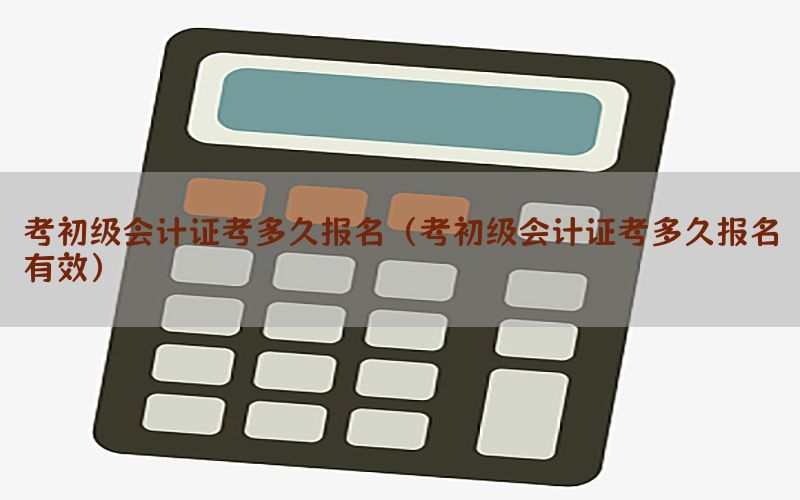 考初级会计证考多久报名（考初级会计证考多久报名有效）