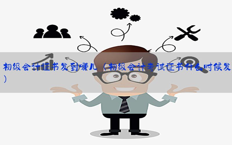 初级会计证书发到哪儿（初级会计考试证书什么时候发）