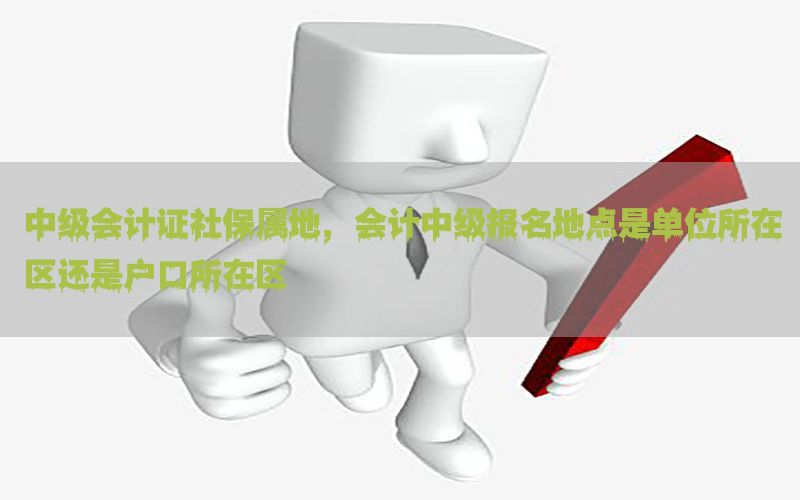 中级会计证社保属地，会计中级报名地点是单位所在区还是户口所在