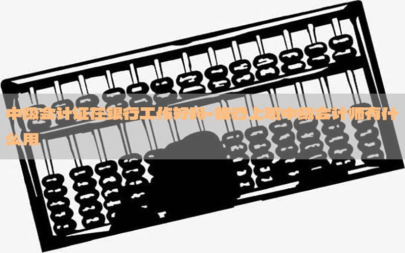中级会计证在银行工作好吗-银行上班中级会计师有什么用