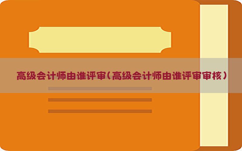 高级会计师由谁评审（高级会计师由谁评审审核）