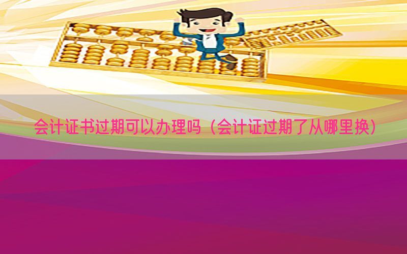 会计证书过期可以办理吗（会计证过期了从哪里换）
