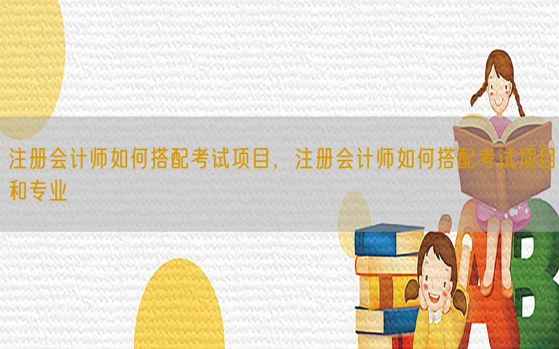 注册会计师如何搭配考试项目，注册会计师如何搭配考试项目和专业