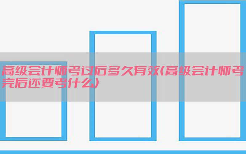 高级会计师考过后多久有效（高级会计师考完后还要考什么）