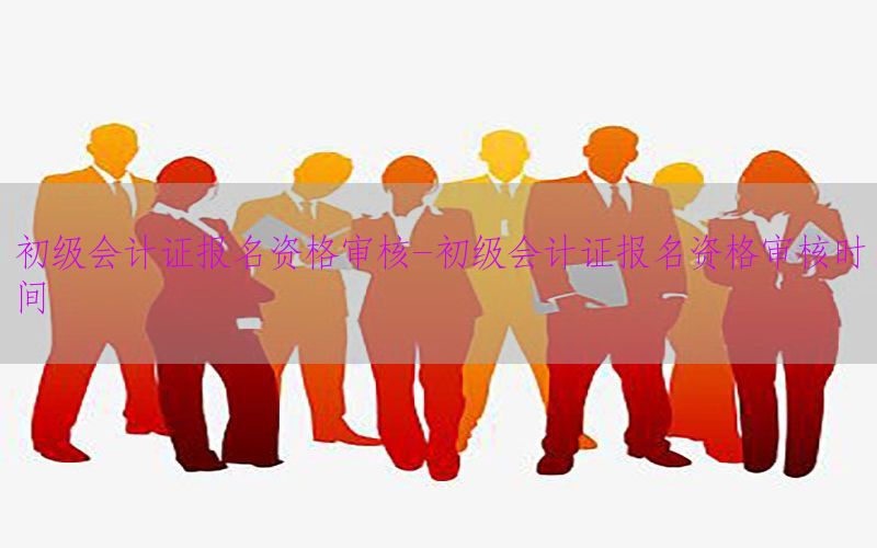 初级会计证报名资格审核-初级会计证报名资格审核时间