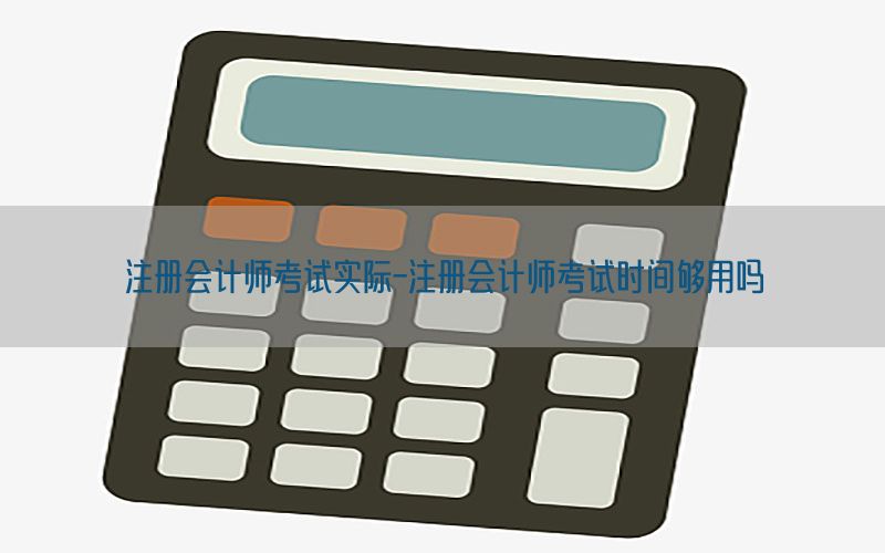 注册会计师考试实际-注册会计师考试时间够用吗
