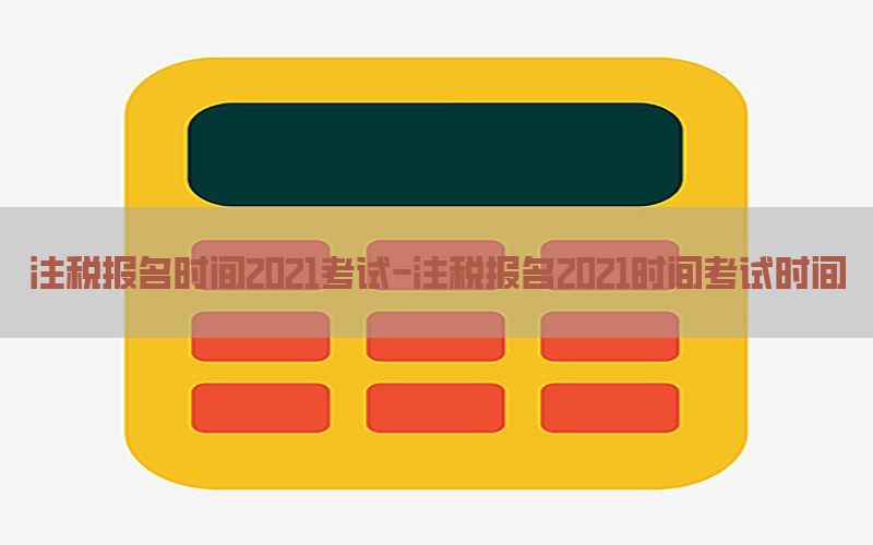 注税报名时间2021考试-注税报名2021时间考试时间
