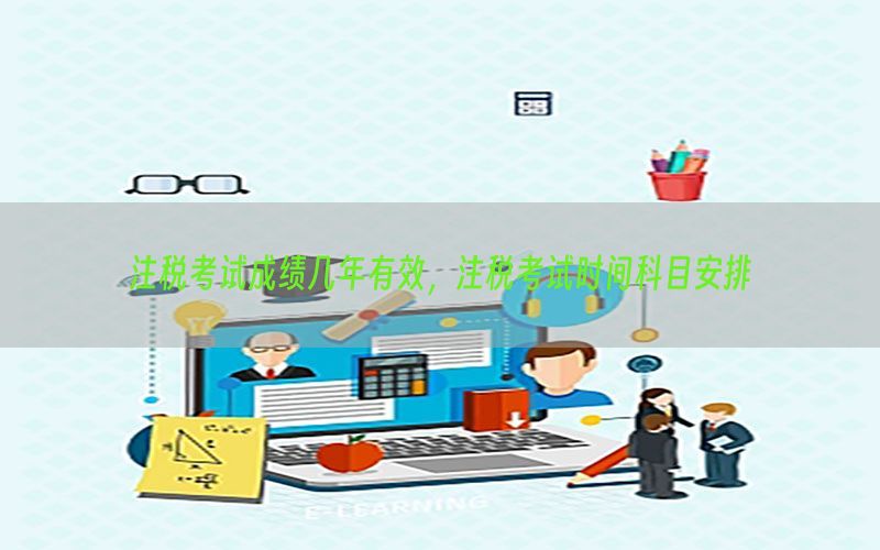 注税考试成绩几年有效，注税考试时间科目安排