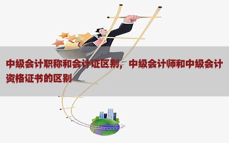 中级会计职称和会计证区别，中级会计师和中级会计资格证书的区别